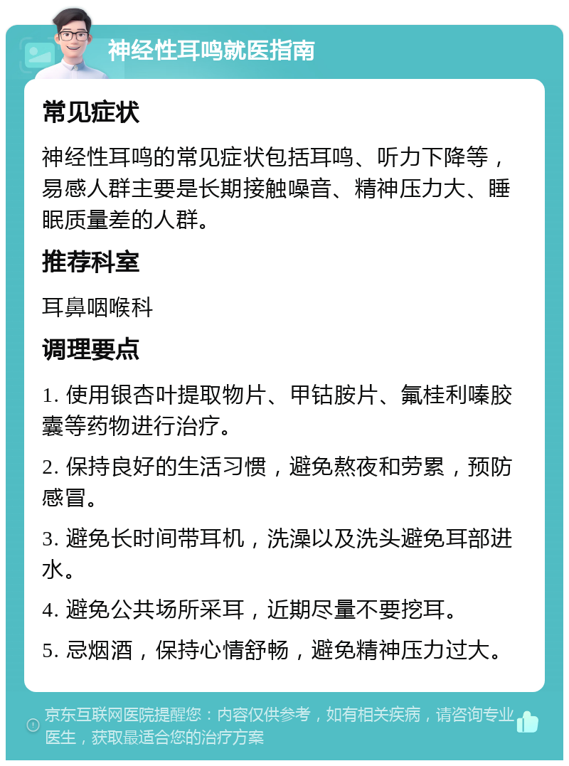 神经性耳鸣就医指南 常见症状 神经性耳鸣的常见症状包括耳鸣、听力下降等，易感人群主要是长期接触噪音、精神压力大、睡眠质量差的人群。 推荐科室 耳鼻咽喉科 调理要点 1. 使用银杏叶提取物片、甲钴胺片、氟桂利嗪胶囊等药物进行治疗。 2. 保持良好的生活习惯，避免熬夜和劳累，预防感冒。 3. 避免长时间带耳机，洗澡以及洗头避免耳部进水。 4. 避免公共场所采耳，近期尽量不要挖耳。 5. 忌烟酒，保持心情舒畅，避免精神压力过大。