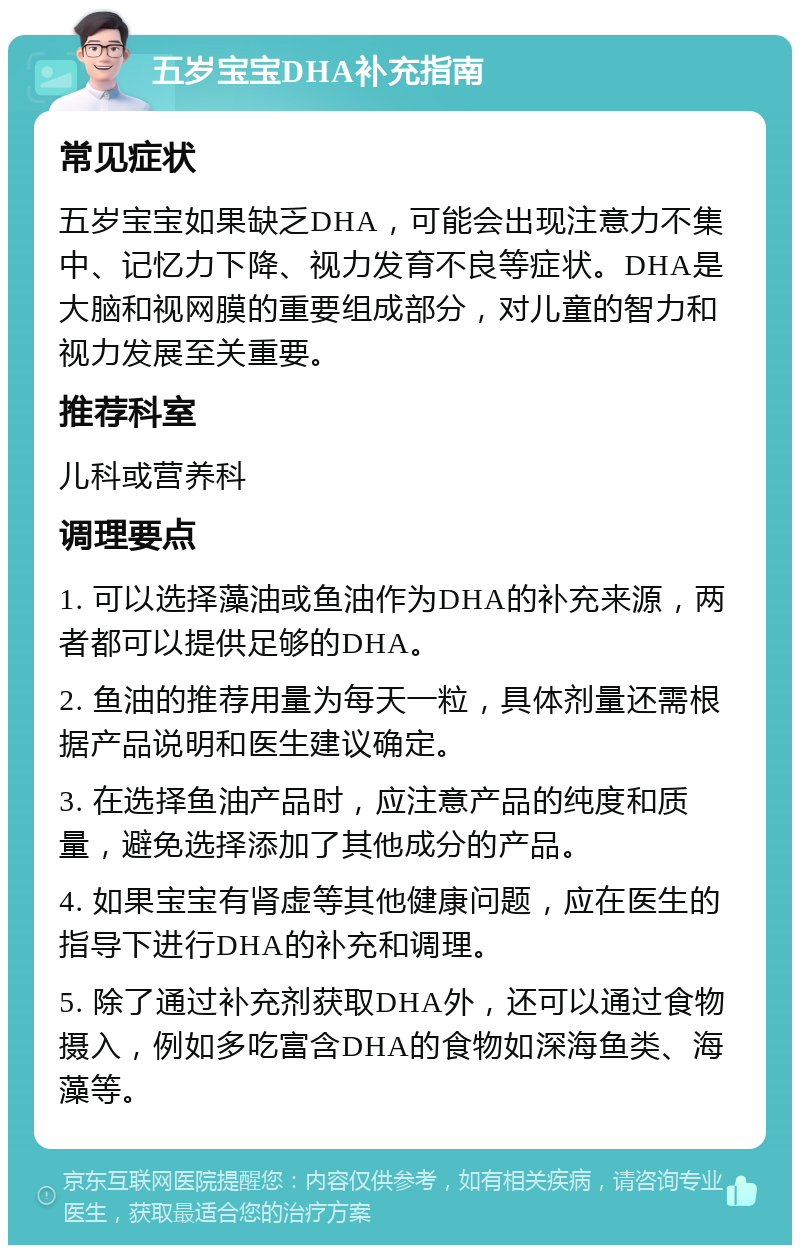 五岁宝宝DHA补充指南 常见症状 五岁宝宝如果缺乏DHA，可能会出现注意力不集中、记忆力下降、视力发育不良等症状。DHA是大脑和视网膜的重要组成部分，对儿童的智力和视力发展至关重要。 推荐科室 儿科或营养科 调理要点 1. 可以选择藻油或鱼油作为DHA的补充来源，两者都可以提供足够的DHA。 2. 鱼油的推荐用量为每天一粒，具体剂量还需根据产品说明和医生建议确定。 3. 在选择鱼油产品时，应注意产品的纯度和质量，避免选择添加了其他成分的产品。 4. 如果宝宝有肾虚等其他健康问题，应在医生的指导下进行DHA的补充和调理。 5. 除了通过补充剂获取DHA外，还可以通过食物摄入，例如多吃富含DHA的食物如深海鱼类、海藻等。