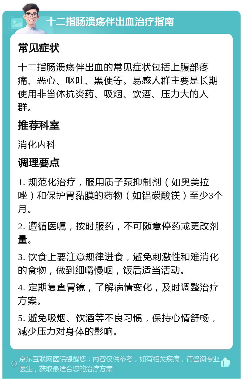 十二指肠溃疡伴出血治疗指南 常见症状 十二指肠溃疡伴出血的常见症状包括上腹部疼痛、恶心、呕吐、黑便等。易感人群主要是长期使用非甾体抗炎药、吸烟、饮酒、压力大的人群。 推荐科室 消化内科 调理要点 1. 规范化治疗，服用质子泵抑制剂（如奥美拉唑）和保护胃黏膜的药物（如铝碳酸镁）至少3个月。 2. 遵循医嘱，按时服药，不可随意停药或更改剂量。 3. 饮食上要注意规律进食，避免刺激性和难消化的食物，做到细嚼慢咽，饭后适当活动。 4. 定期复查胃镜，了解病情变化，及时调整治疗方案。 5. 避免吸烟、饮酒等不良习惯，保持心情舒畅，减少压力对身体的影响。