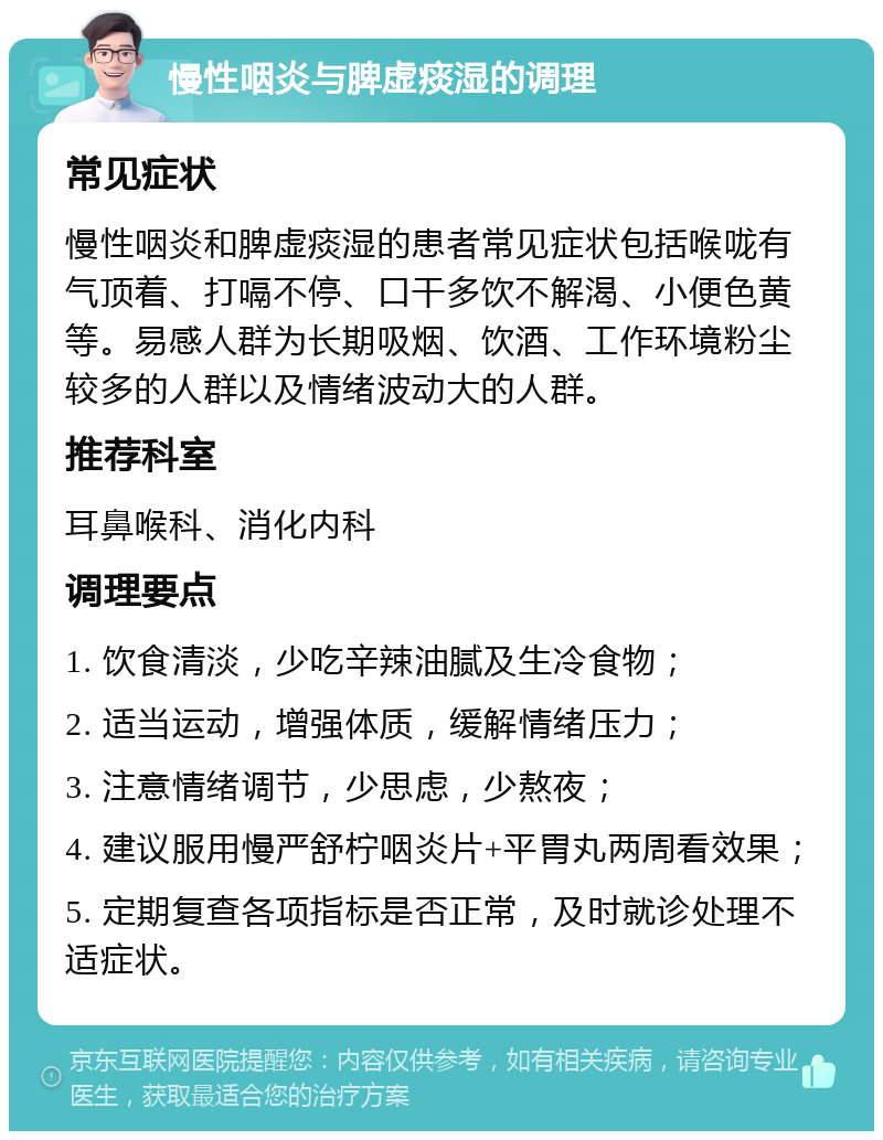 慢性咽炎与脾虚痰湿的调理 常见症状 慢性咽炎和脾虚痰湿的患者常见症状包括喉咙有气顶着、打嗝不停、口干多饮不解渴、小便色黄等。易感人群为长期吸烟、饮酒、工作环境粉尘较多的人群以及情绪波动大的人群。 推荐科室 耳鼻喉科、消化内科 调理要点 1. 饮食清淡，少吃辛辣油腻及生冷食物； 2. 适当运动，增强体质，缓解情绪压力； 3. 注意情绪调节，少思虑，少熬夜； 4. 建议服用慢严舒柠咽炎片+平胃丸两周看效果； 5. 定期复查各项指标是否正常，及时就诊处理不适症状。