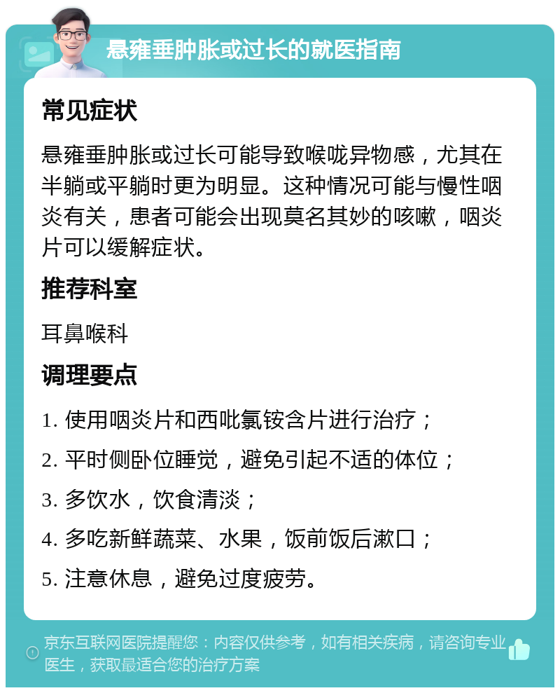 悬雍垂肿胀或过长的就医指南 常见症状 悬雍垂肿胀或过长可能导致喉咙异物感，尤其在半躺或平躺时更为明显。这种情况可能与慢性咽炎有关，患者可能会出现莫名其妙的咳嗽，咽炎片可以缓解症状。 推荐科室 耳鼻喉科 调理要点 1. 使用咽炎片和西吡氯铵含片进行治疗； 2. 平时侧卧位睡觉，避免引起不适的体位； 3. 多饮水，饮食清淡； 4. 多吃新鲜蔬菜、水果，饭前饭后漱口； 5. 注意休息，避免过度疲劳。