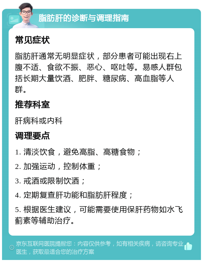 脂肪肝的诊断与调理指南 常见症状 脂肪肝通常无明显症状，部分患者可能出现右上腹不适、食欲不振、恶心、呕吐等。易感人群包括长期大量饮酒、肥胖、糖尿病、高血脂等人群。 推荐科室 肝病科或内科 调理要点 1. 清淡饮食，避免高脂、高糖食物； 2. 加强运动，控制体重； 3. 戒酒或限制饮酒； 4. 定期复查肝功能和脂肪肝程度； 5. 根据医生建议，可能需要使用保肝药物如水飞蓟素等辅助治疗。