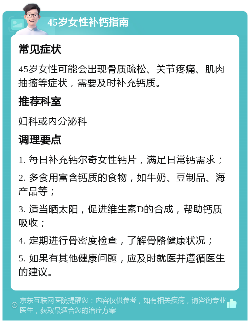 45岁女性补钙指南 常见症状 45岁女性可能会出现骨质疏松、关节疼痛、肌肉抽搐等症状，需要及时补充钙质。 推荐科室 妇科或内分泌科 调理要点 1. 每日补充钙尔奇女性钙片，满足日常钙需求； 2. 多食用富含钙质的食物，如牛奶、豆制品、海产品等； 3. 适当晒太阳，促进维生素D的合成，帮助钙质吸收； 4. 定期进行骨密度检查，了解骨骼健康状况； 5. 如果有其他健康问题，应及时就医并遵循医生的建议。