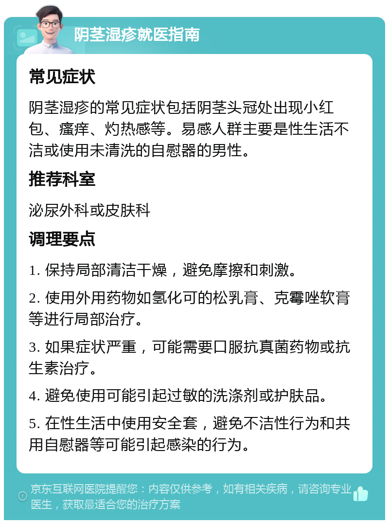 阴茎湿疹就医指南 常见症状 阴茎湿疹的常见症状包括阴茎头冠处出现小红包、瘙痒、灼热感等。易感人群主要是性生活不洁或使用未清洗的自慰器的男性。 推荐科室 泌尿外科或皮肤科 调理要点 1. 保持局部清洁干燥，避免摩擦和刺激。 2. 使用外用药物如氢化可的松乳膏、克霉唑软膏等进行局部治疗。 3. 如果症状严重，可能需要口服抗真菌药物或抗生素治疗。 4. 避免使用可能引起过敏的洗涤剂或护肤品。 5. 在性生活中使用安全套，避免不洁性行为和共用自慰器等可能引起感染的行为。