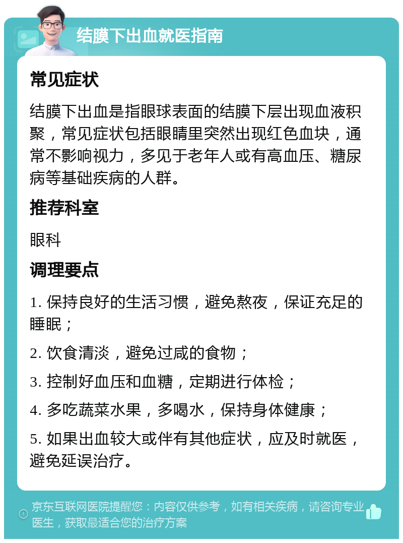 结膜下出血就医指南 常见症状 结膜下出血是指眼球表面的结膜下层出现血液积聚，常见症状包括眼睛里突然出现红色血块，通常不影响视力，多见于老年人或有高血压、糖尿病等基础疾病的人群。 推荐科室 眼科 调理要点 1. 保持良好的生活习惯，避免熬夜，保证充足的睡眠； 2. 饮食清淡，避免过咸的食物； 3. 控制好血压和血糖，定期进行体检； 4. 多吃蔬菜水果，多喝水，保持身体健康； 5. 如果出血较大或伴有其他症状，应及时就医，避免延误治疗。