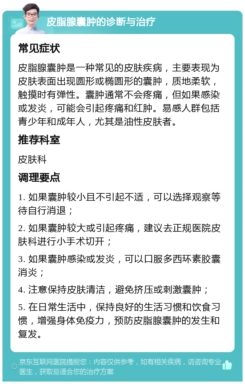 皮脂腺囊肿的诊断与治疗 常见症状 皮脂腺囊肿是一种常见的皮肤疾病，主要表现为皮肤表面出现圆形或椭圆形的囊肿，质地柔软，触摸时有弹性。囊肿通常不会疼痛，但如果感染或发炎，可能会引起疼痛和红肿。易感人群包括青少年和成年人，尤其是油性皮肤者。 推荐科室 皮肤科 调理要点 1. 如果囊肿较小且不引起不适，可以选择观察等待自行消退； 2. 如果囊肿较大或引起疼痛，建议去正规医院皮肤科进行小手术切开； 3. 如果囊肿感染或发炎，可以口服多西环素胶囊消炎； 4. 注意保持皮肤清洁，避免挤压或刺激囊肿； 5. 在日常生活中，保持良好的生活习惯和饮食习惯，增强身体免疫力，预防皮脂腺囊肿的发生和复发。