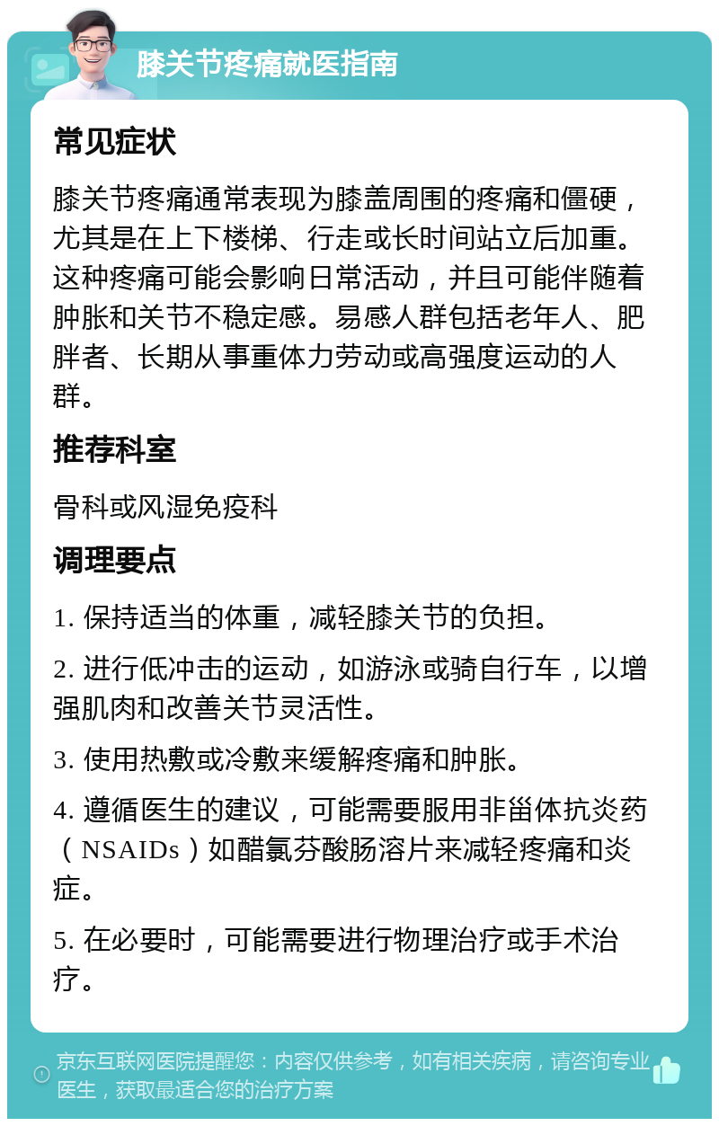 膝关节疼痛就医指南 常见症状 膝关节疼痛通常表现为膝盖周围的疼痛和僵硬，尤其是在上下楼梯、行走或长时间站立后加重。这种疼痛可能会影响日常活动，并且可能伴随着肿胀和关节不稳定感。易感人群包括老年人、肥胖者、长期从事重体力劳动或高强度运动的人群。 推荐科室 骨科或风湿免疫科 调理要点 1. 保持适当的体重，减轻膝关节的负担。 2. 进行低冲击的运动，如游泳或骑自行车，以增强肌肉和改善关节灵活性。 3. 使用热敷或冷敷来缓解疼痛和肿胀。 4. 遵循医生的建议，可能需要服用非甾体抗炎药（NSAIDs）如醋氯芬酸肠溶片来减轻疼痛和炎症。 5. 在必要时，可能需要进行物理治疗或手术治疗。