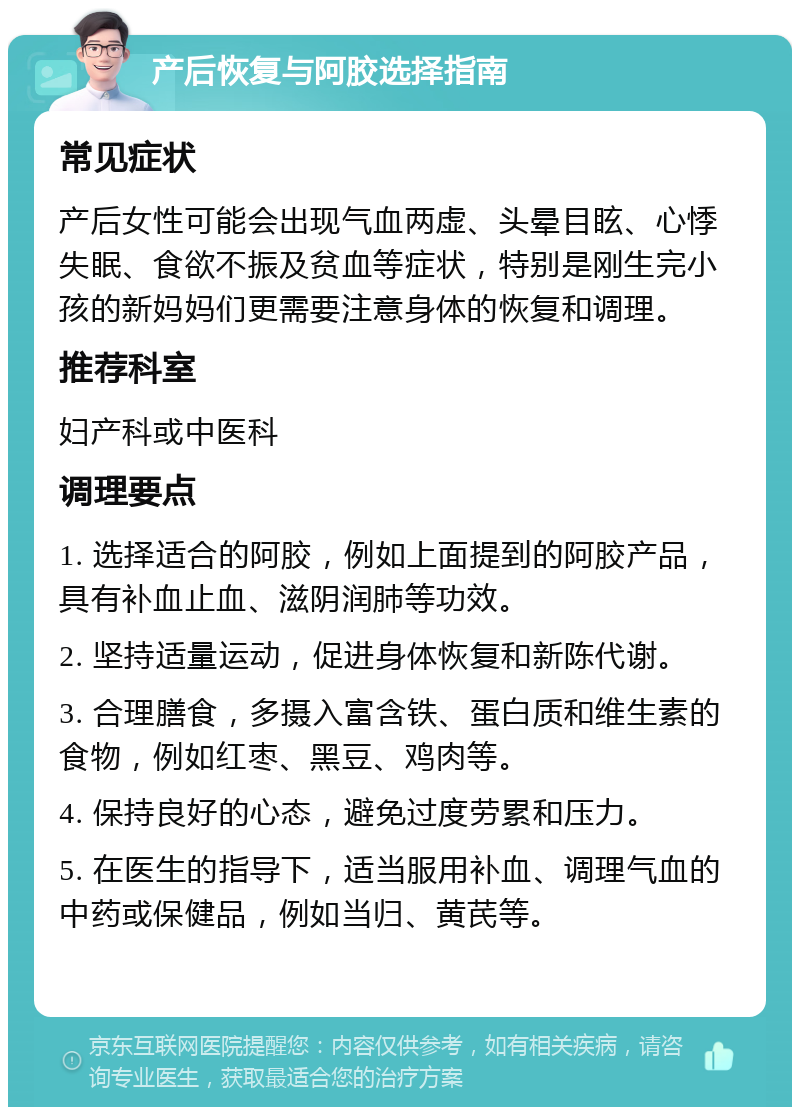 产后恢复与阿胶选择指南 常见症状 产后女性可能会出现气血两虚、头晕目眩、心悸失眠、食欲不振及贫血等症状，特别是刚生完小孩的新妈妈们更需要注意身体的恢复和调理。 推荐科室 妇产科或中医科 调理要点 1. 选择适合的阿胶，例如上面提到的阿胶产品，具有补血止血、滋阴润肺等功效。 2. 坚持适量运动，促进身体恢复和新陈代谢。 3. 合理膳食，多摄入富含铁、蛋白质和维生素的食物，例如红枣、黑豆、鸡肉等。 4. 保持良好的心态，避免过度劳累和压力。 5. 在医生的指导下，适当服用补血、调理气血的中药或保健品，例如当归、黄芪等。