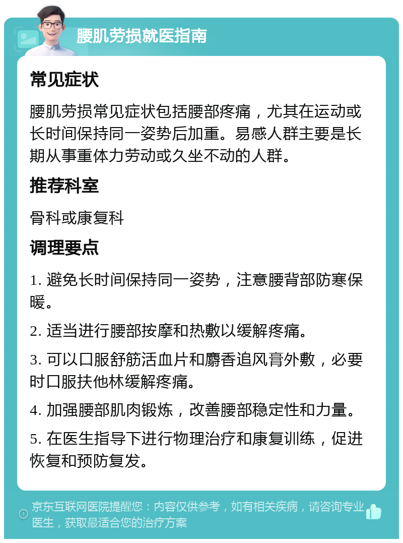 腰肌劳损就医指南 常见症状 腰肌劳损常见症状包括腰部疼痛，尤其在运动或长时间保持同一姿势后加重。易感人群主要是长期从事重体力劳动或久坐不动的人群。 推荐科室 骨科或康复科 调理要点 1. 避免长时间保持同一姿势，注意腰背部防寒保暖。 2. 适当进行腰部按摩和热敷以缓解疼痛。 3. 可以口服舒筋活血片和麝香追风膏外敷，必要时口服扶他林缓解疼痛。 4. 加强腰部肌肉锻炼，改善腰部稳定性和力量。 5. 在医生指导下进行物理治疗和康复训练，促进恢复和预防复发。