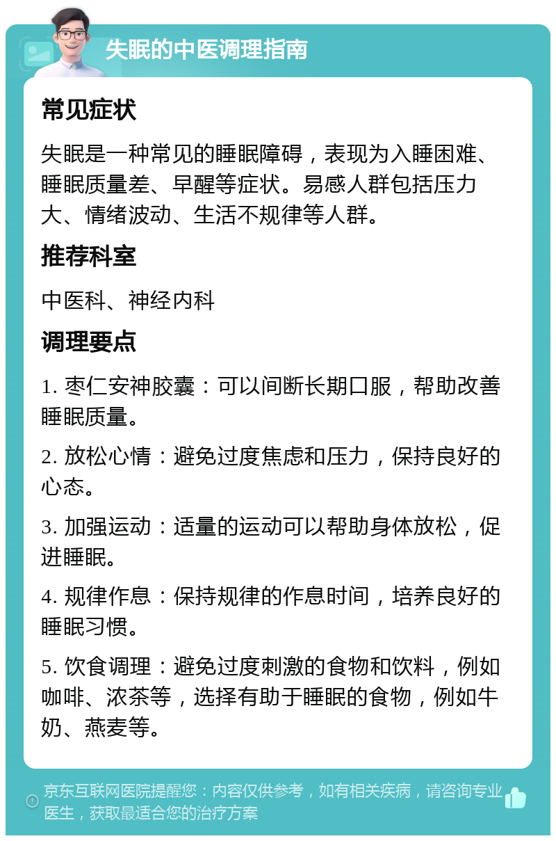 失眠的中医调理指南 常见症状 失眠是一种常见的睡眠障碍，表现为入睡困难、睡眠质量差、早醒等症状。易感人群包括压力大、情绪波动、生活不规律等人群。 推荐科室 中医科、神经内科 调理要点 1. 枣仁安神胶囊：可以间断长期口服，帮助改善睡眠质量。 2. 放松心情：避免过度焦虑和压力，保持良好的心态。 3. 加强运动：适量的运动可以帮助身体放松，促进睡眠。 4. 规律作息：保持规律的作息时间，培养良好的睡眠习惯。 5. 饮食调理：避免过度刺激的食物和饮料，例如咖啡、浓茶等，选择有助于睡眠的食物，例如牛奶、燕麦等。