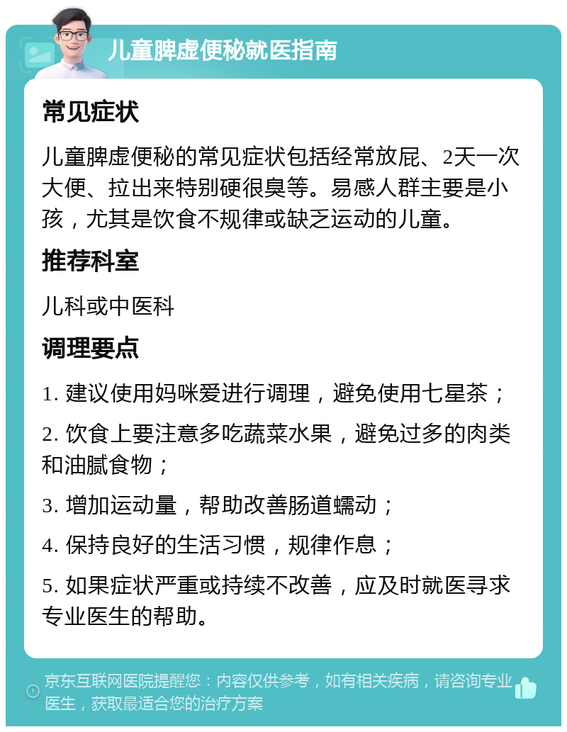 儿童脾虚便秘就医指南 常见症状 儿童脾虚便秘的常见症状包括经常放屁、2天一次大便、拉出来特别硬很臭等。易感人群主要是小孩，尤其是饮食不规律或缺乏运动的儿童。 推荐科室 儿科或中医科 调理要点 1. 建议使用妈咪爱进行调理，避免使用七星茶； 2. 饮食上要注意多吃蔬菜水果，避免过多的肉类和油腻食物； 3. 增加运动量，帮助改善肠道蠕动； 4. 保持良好的生活习惯，规律作息； 5. 如果症状严重或持续不改善，应及时就医寻求专业医生的帮助。