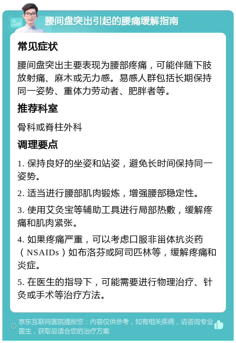 腰间盘突出引起的腰痛缓解指南 常见症状 腰间盘突出主要表现为腰部疼痛，可能伴随下肢放射痛、麻木或无力感。易感人群包括长期保持同一姿势、重体力劳动者、肥胖者等。 推荐科室 骨科或脊柱外科 调理要点 1. 保持良好的坐姿和站姿，避免长时间保持同一姿势。 2. 适当进行腰部肌肉锻炼，增强腰部稳定性。 3. 使用艾灸宝等辅助工具进行局部热敷，缓解疼痛和肌肉紧张。 4. 如果疼痛严重，可以考虑口服非甾体抗炎药（NSAIDs）如布洛芬或阿司匹林等，缓解疼痛和炎症。 5. 在医生的指导下，可能需要进行物理治疗、针灸或手术等治疗方法。