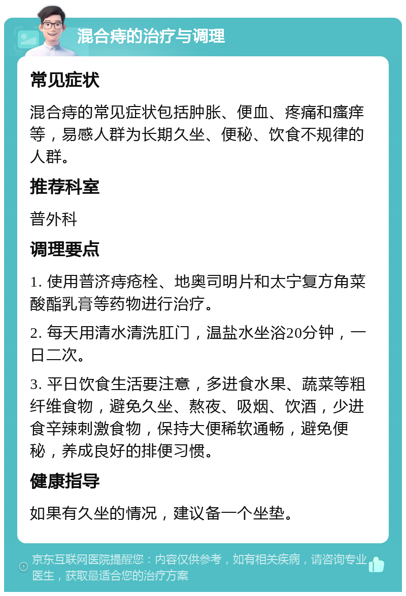 混合痔的治疗与调理 常见症状 混合痔的常见症状包括肿胀、便血、疼痛和瘙痒等，易感人群为长期久坐、便秘、饮食不规律的人群。 推荐科室 普外科 调理要点 1. 使用普济痔疮栓、地奥司明片和太宁复方角菜酸酯乳膏等药物进行治疗。 2. 每天用清水清洗肛门，温盐水坐浴20分钟，一日二次。 3. 平日饮食生活要注意，多进食水果、蔬菜等粗纤维食物，避免久坐、熬夜、吸烟、饮酒，少进食辛辣刺激食物，保持大便稀软通畅，避免便秘，养成良好的排便习惯。 健康指导 如果有久坐的情况，建议备一个坐垫。