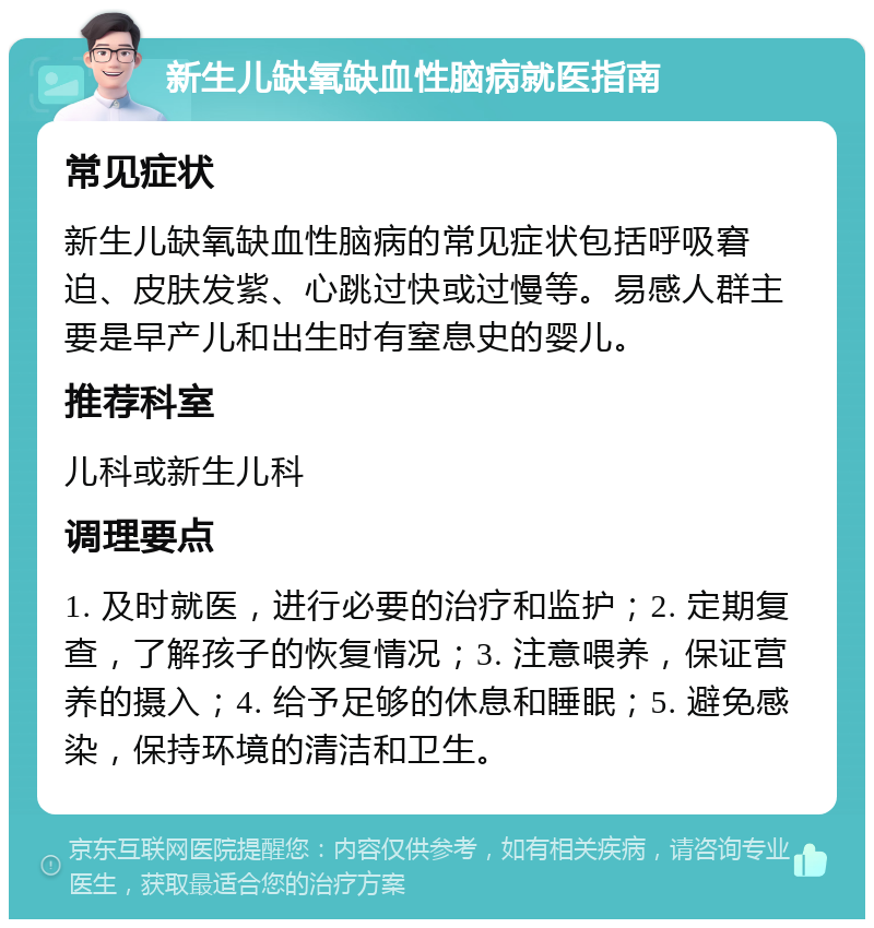 新生儿缺氧缺血性脑病就医指南 常见症状 新生儿缺氧缺血性脑病的常见症状包括呼吸窘迫、皮肤发紫、心跳过快或过慢等。易感人群主要是早产儿和出生时有窒息史的婴儿。 推荐科室 儿科或新生儿科 调理要点 1. 及时就医，进行必要的治疗和监护；2. 定期复查，了解孩子的恢复情况；3. 注意喂养，保证营养的摄入；4. 给予足够的休息和睡眠；5. 避免感染，保持环境的清洁和卫生。