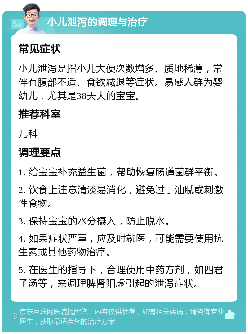 小儿泄泻的调理与治疗 常见症状 小儿泄泻是指小儿大便次数增多、质地稀薄，常伴有腹部不适、食欲减退等症状。易感人群为婴幼儿，尤其是38天大的宝宝。 推荐科室 儿科 调理要点 1. 给宝宝补充益生菌，帮助恢复肠道菌群平衡。 2. 饮食上注意清淡易消化，避免过于油腻或刺激性食物。 3. 保持宝宝的水分摄入，防止脱水。 4. 如果症状严重，应及时就医，可能需要使用抗生素或其他药物治疗。 5. 在医生的指导下，合理使用中药方剂，如四君子汤等，来调理脾肾阳虚引起的泄泻症状。