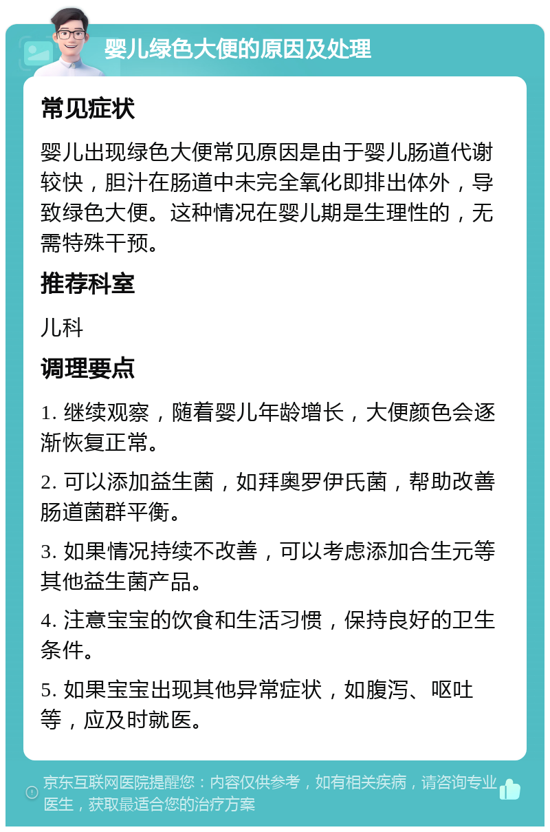 婴儿绿色大便的原因及处理 常见症状 婴儿出现绿色大便常见原因是由于婴儿肠道代谢较快，胆汁在肠道中未完全氧化即排出体外，导致绿色大便。这种情况在婴儿期是生理性的，无需特殊干预。 推荐科室 儿科 调理要点 1. 继续观察，随着婴儿年龄增长，大便颜色会逐渐恢复正常。 2. 可以添加益生菌，如拜奥罗伊氏菌，帮助改善肠道菌群平衡。 3. 如果情况持续不改善，可以考虑添加合生元等其他益生菌产品。 4. 注意宝宝的饮食和生活习惯，保持良好的卫生条件。 5. 如果宝宝出现其他异常症状，如腹泻、呕吐等，应及时就医。