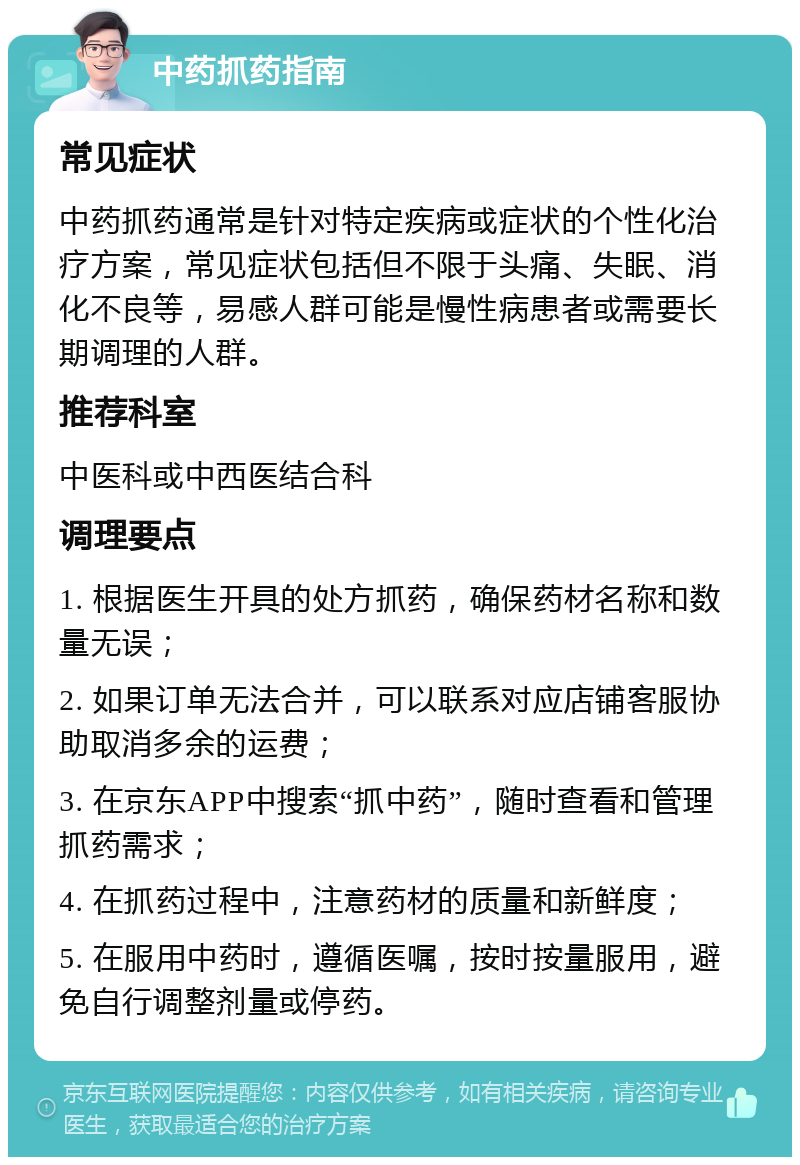 中药抓药指南 常见症状 中药抓药通常是针对特定疾病或症状的个性化治疗方案，常见症状包括但不限于头痛、失眠、消化不良等，易感人群可能是慢性病患者或需要长期调理的人群。 推荐科室 中医科或中西医结合科 调理要点 1. 根据医生开具的处方抓药，确保药材名称和数量无误； 2. 如果订单无法合并，可以联系对应店铺客服协助取消多余的运费； 3. 在京东APP中搜索“抓中药”，随时查看和管理抓药需求； 4. 在抓药过程中，注意药材的质量和新鲜度； 5. 在服用中药时，遵循医嘱，按时按量服用，避免自行调整剂量或停药。