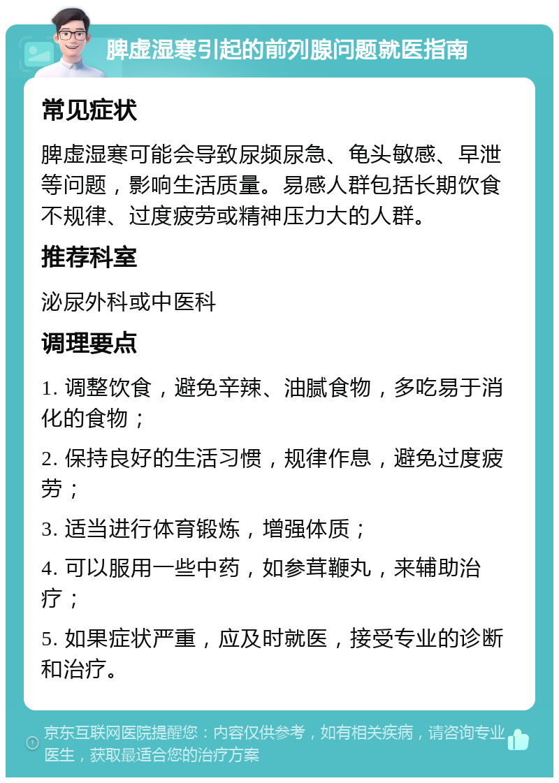 脾虚湿寒引起的前列腺问题就医指南 常见症状 脾虚湿寒可能会导致尿频尿急、龟头敏感、早泄等问题，影响生活质量。易感人群包括长期饮食不规律、过度疲劳或精神压力大的人群。 推荐科室 泌尿外科或中医科 调理要点 1. 调整饮食，避免辛辣、油腻食物，多吃易于消化的食物； 2. 保持良好的生活习惯，规律作息，避免过度疲劳； 3. 适当进行体育锻炼，增强体质； 4. 可以服用一些中药，如参茸鞭丸，来辅助治疗； 5. 如果症状严重，应及时就医，接受专业的诊断和治疗。