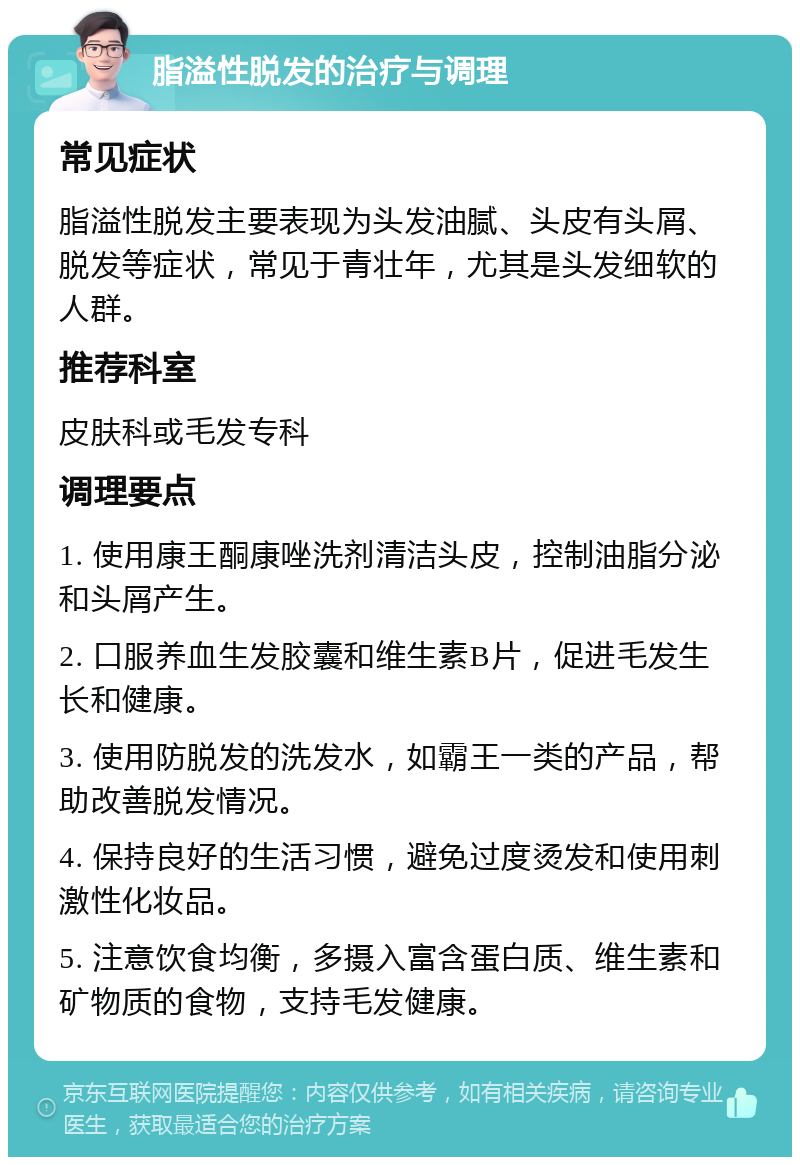 脂溢性脱发的治疗与调理 常见症状 脂溢性脱发主要表现为头发油腻、头皮有头屑、脱发等症状，常见于青壮年，尤其是头发细软的人群。 推荐科室 皮肤科或毛发专科 调理要点 1. 使用康王酮康唑洗剂清洁头皮，控制油脂分泌和头屑产生。 2. 口服养血生发胶囊和维生素B片，促进毛发生长和健康。 3. 使用防脱发的洗发水，如霸王一类的产品，帮助改善脱发情况。 4. 保持良好的生活习惯，避免过度烫发和使用刺激性化妆品。 5. 注意饮食均衡，多摄入富含蛋白质、维生素和矿物质的食物，支持毛发健康。