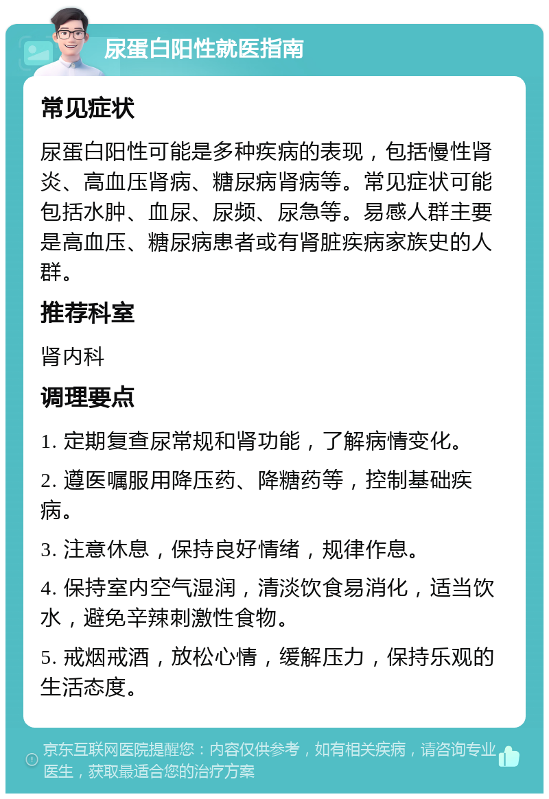 尿蛋白阳性就医指南 常见症状 尿蛋白阳性可能是多种疾病的表现，包括慢性肾炎、高血压肾病、糖尿病肾病等。常见症状可能包括水肿、血尿、尿频、尿急等。易感人群主要是高血压、糖尿病患者或有肾脏疾病家族史的人群。 推荐科室 肾内科 调理要点 1. 定期复查尿常规和肾功能，了解病情变化。 2. 遵医嘱服用降压药、降糖药等，控制基础疾病。 3. 注意休息，保持良好情绪，规律作息。 4. 保持室内空气湿润，清淡饮食易消化，适当饮水，避免辛辣刺激性食物。 5. 戒烟戒酒，放松心情，缓解压力，保持乐观的生活态度。