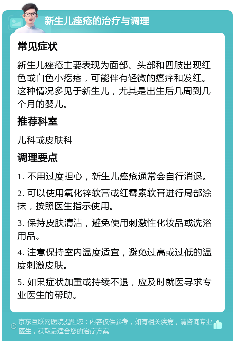 新生儿痤疮的治疗与调理 常见症状 新生儿痤疮主要表现为面部、头部和四肢出现红色或白色小疙瘩，可能伴有轻微的瘙痒和发红。这种情况多见于新生儿，尤其是出生后几周到几个月的婴儿。 推荐科室 儿科或皮肤科 调理要点 1. 不用过度担心，新生儿痤疮通常会自行消退。 2. 可以使用氧化锌软膏或红霉素软膏进行局部涂抹，按照医生指示使用。 3. 保持皮肤清洁，避免使用刺激性化妆品或洗浴用品。 4. 注意保持室内温度适宜，避免过高或过低的温度刺激皮肤。 5. 如果症状加重或持续不退，应及时就医寻求专业医生的帮助。