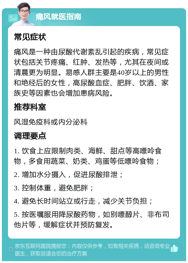 痛风就医指南 常见症状 痛风是一种由尿酸代谢紊乱引起的疾病，常见症状包括关节疼痛、红肿、发热等，尤其在夜间或清晨更为明显。易感人群主要是40岁以上的男性和绝经后的女性，高尿酸血症、肥胖、饮酒、家族史等因素也会增加患病风险。 推荐科室 风湿免疫科或内分泌科 调理要点 1. 饮食上应限制肉类、海鲜、甜点等高嘌呤食物，多食用蔬菜、奶类、鸡蛋等低嘌呤食物； 2. 增加水分摄入，促进尿酸排泄； 3. 控制体重，避免肥胖； 4. 避免长时间站立或行走，减少关节负担； 5. 按医嘱服用降尿酸药物，如别嘌醇片、非布司他片等，缓解症状并预防复发。