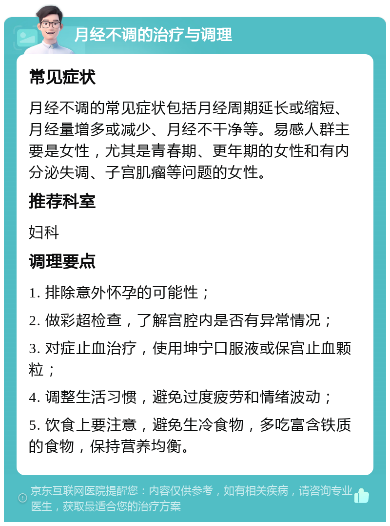 月经不调的治疗与调理 常见症状 月经不调的常见症状包括月经周期延长或缩短、月经量增多或减少、月经不干净等。易感人群主要是女性，尤其是青春期、更年期的女性和有内分泌失调、子宫肌瘤等问题的女性。 推荐科室 妇科 调理要点 1. 排除意外怀孕的可能性； 2. 做彩超检查，了解宫腔内是否有异常情况； 3. 对症止血治疗，使用坤宁口服液或保宫止血颗粒； 4. 调整生活习惯，避免过度疲劳和情绪波动； 5. 饮食上要注意，避免生冷食物，多吃富含铁质的食物，保持营养均衡。