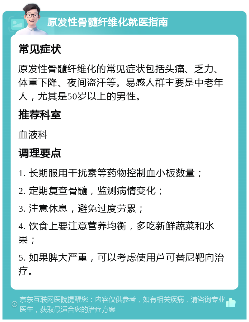 原发性骨髓纤维化就医指南 常见症状 原发性骨髓纤维化的常见症状包括头痛、乏力、体重下降、夜间盗汗等。易感人群主要是中老年人，尤其是50岁以上的男性。 推荐科室 血液科 调理要点 1. 长期服用干扰素等药物控制血小板数量； 2. 定期复查骨髓，监测病情变化； 3. 注意休息，避免过度劳累； 4. 饮食上要注意营养均衡，多吃新鲜蔬菜和水果； 5. 如果脾大严重，可以考虑使用芦可替尼靶向治疗。