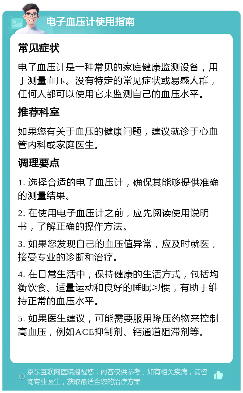 电子血压计使用指南 常见症状 电子血压计是一种常见的家庭健康监测设备，用于测量血压。没有特定的常见症状或易感人群，任何人都可以使用它来监测自己的血压水平。 推荐科室 如果您有关于血压的健康问题，建议就诊于心血管内科或家庭医生。 调理要点 1. 选择合适的电子血压计，确保其能够提供准确的测量结果。 2. 在使用电子血压计之前，应先阅读使用说明书，了解正确的操作方法。 3. 如果您发现自己的血压值异常，应及时就医，接受专业的诊断和治疗。 4. 在日常生活中，保持健康的生活方式，包括均衡饮食、适量运动和良好的睡眠习惯，有助于维持正常的血压水平。 5. 如果医生建议，可能需要服用降压药物来控制高血压，例如ACE抑制剂、钙通道阻滞剂等。