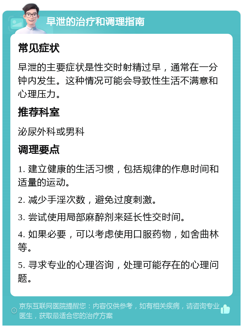 早泄的治疗和调理指南 常见症状 早泄的主要症状是性交时射精过早，通常在一分钟内发生。这种情况可能会导致性生活不满意和心理压力。 推荐科室 泌尿外科或男科 调理要点 1. 建立健康的生活习惯，包括规律的作息时间和适量的运动。 2. 减少手淫次数，避免过度刺激。 3. 尝试使用局部麻醉剂来延长性交时间。 4. 如果必要，可以考虑使用口服药物，如舍曲林等。 5. 寻求专业的心理咨询，处理可能存在的心理问题。