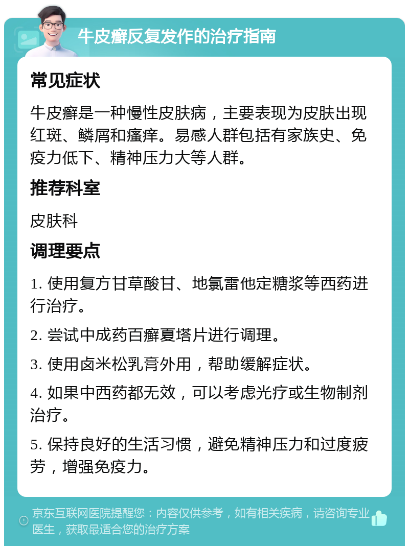 牛皮癣反复发作的治疗指南 常见症状 牛皮癣是一种慢性皮肤病，主要表现为皮肤出现红斑、鳞屑和瘙痒。易感人群包括有家族史、免疫力低下、精神压力大等人群。 推荐科室 皮肤科 调理要点 1. 使用复方甘草酸甘、地氯雷他定糖浆等西药进行治疗。 2. 尝试中成药百癣夏塔片进行调理。 3. 使用卤米松乳膏外用，帮助缓解症状。 4. 如果中西药都无效，可以考虑光疗或生物制剂治疗。 5. 保持良好的生活习惯，避免精神压力和过度疲劳，增强免疫力。