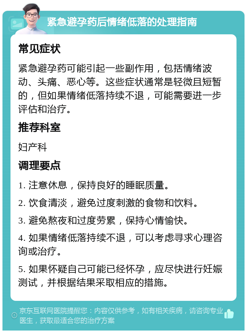 紧急避孕药后情绪低落的处理指南 常见症状 紧急避孕药可能引起一些副作用，包括情绪波动、头痛、恶心等。这些症状通常是轻微且短暂的，但如果情绪低落持续不退，可能需要进一步评估和治疗。 推荐科室 妇产科 调理要点 1. 注意休息，保持良好的睡眠质量。 2. 饮食清淡，避免过度刺激的食物和饮料。 3. 避免熬夜和过度劳累，保持心情愉快。 4. 如果情绪低落持续不退，可以考虑寻求心理咨询或治疗。 5. 如果怀疑自己可能已经怀孕，应尽快进行妊娠测试，并根据结果采取相应的措施。