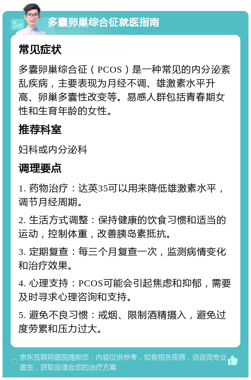 多囊卵巢综合征就医指南 常见症状 多囊卵巢综合征（PCOS）是一种常见的内分泌紊乱疾病，主要表现为月经不调、雄激素水平升高、卵巢多囊性改变等。易感人群包括青春期女性和生育年龄的女性。 推荐科室 妇科或内分泌科 调理要点 1. 药物治疗：达英35可以用来降低雄激素水平，调节月经周期。 2. 生活方式调整：保持健康的饮食习惯和适当的运动，控制体重，改善胰岛素抵抗。 3. 定期复查：每三个月复查一次，监测病情变化和治疗效果。 4. 心理支持：PCOS可能会引起焦虑和抑郁，需要及时寻求心理咨询和支持。 5. 避免不良习惯：戒烟、限制酒精摄入，避免过度劳累和压力过大。