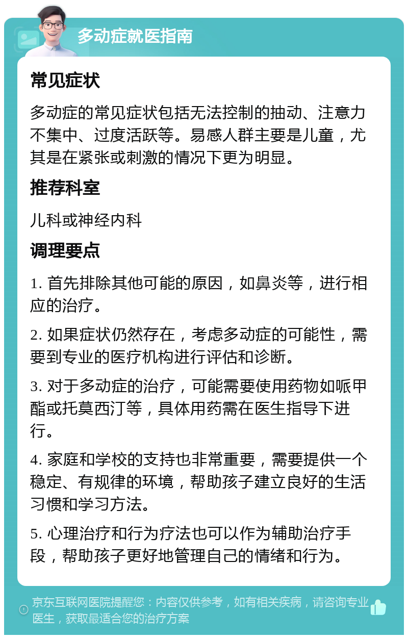 多动症就医指南 常见症状 多动症的常见症状包括无法控制的抽动、注意力不集中、过度活跃等。易感人群主要是儿童，尤其是在紧张或刺激的情况下更为明显。 推荐科室 儿科或神经内科 调理要点 1. 首先排除其他可能的原因，如鼻炎等，进行相应的治疗。 2. 如果症状仍然存在，考虑多动症的可能性，需要到专业的医疗机构进行评估和诊断。 3. 对于多动症的治疗，可能需要使用药物如哌甲酯或托莫西汀等，具体用药需在医生指导下进行。 4. 家庭和学校的支持也非常重要，需要提供一个稳定、有规律的环境，帮助孩子建立良好的生活习惯和学习方法。 5. 心理治疗和行为疗法也可以作为辅助治疗手段，帮助孩子更好地管理自己的情绪和行为。