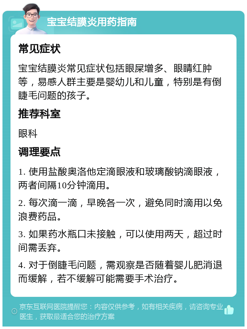 宝宝结膜炎用药指南 常见症状 宝宝结膜炎常见症状包括眼屎增多、眼睛红肿等，易感人群主要是婴幼儿和儿童，特别是有倒睫毛问题的孩子。 推荐科室 眼科 调理要点 1. 使用盐酸奥洛他定滴眼液和玻璃酸钠滴眼液，两者间隔10分钟滴用。 2. 每次滴一滴，早晚各一次，避免同时滴用以免浪费药品。 3. 如果药水瓶口未接触，可以使用两天，超过时间需丢弃。 4. 对于倒睫毛问题，需观察是否随着婴儿肥消退而缓解，若不缓解可能需要手术治疗。