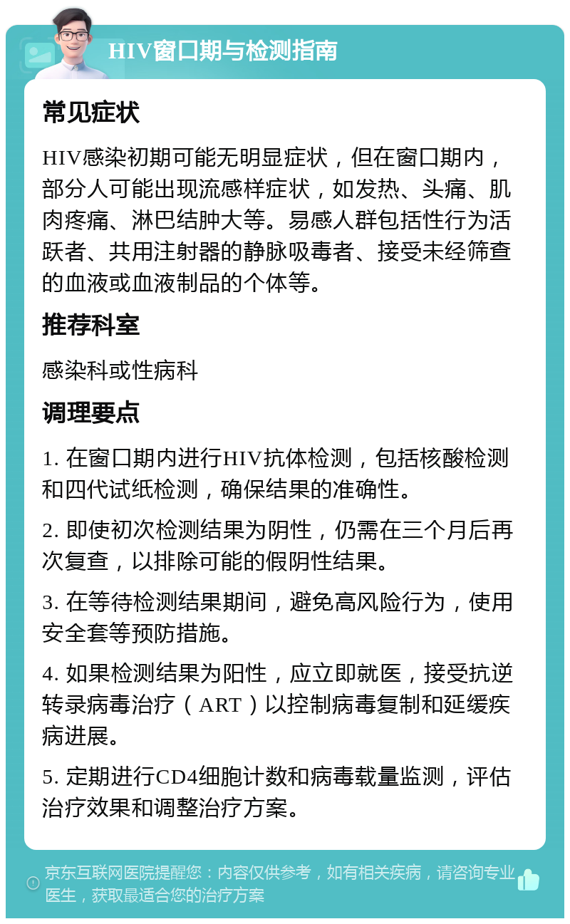 HIV窗口期与检测指南 常见症状 HIV感染初期可能无明显症状，但在窗口期内，部分人可能出现流感样症状，如发热、头痛、肌肉疼痛、淋巴结肿大等。易感人群包括性行为活跃者、共用注射器的静脉吸毒者、接受未经筛查的血液或血液制品的个体等。 推荐科室 感染科或性病科 调理要点 1. 在窗口期内进行HIV抗体检测，包括核酸检测和四代试纸检测，确保结果的准确性。 2. 即使初次检测结果为阴性，仍需在三个月后再次复查，以排除可能的假阴性结果。 3. 在等待检测结果期间，避免高风险行为，使用安全套等预防措施。 4. 如果检测结果为阳性，应立即就医，接受抗逆转录病毒治疗（ART）以控制病毒复制和延缓疾病进展。 5. 定期进行CD4细胞计数和病毒载量监测，评估治疗效果和调整治疗方案。