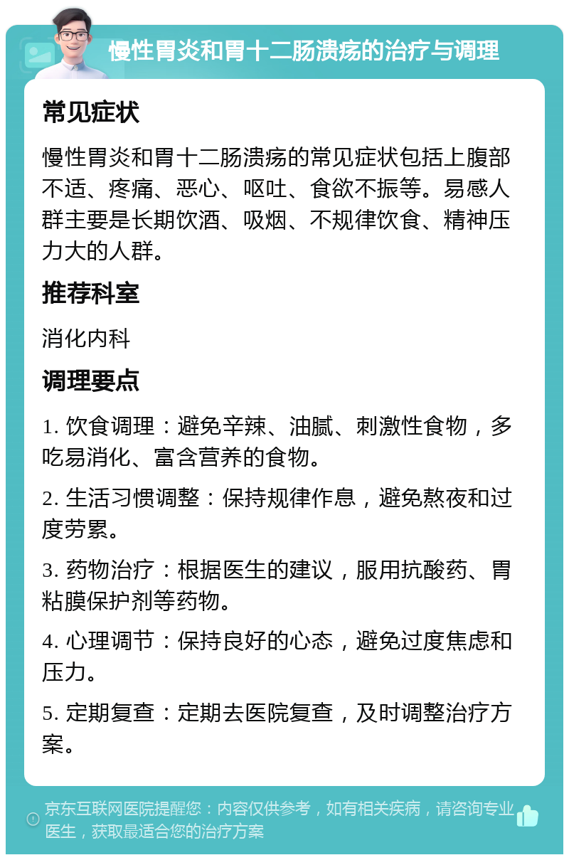 慢性胃炎和胃十二肠溃疡的治疗与调理 常见症状 慢性胃炎和胃十二肠溃疡的常见症状包括上腹部不适、疼痛、恶心、呕吐、食欲不振等。易感人群主要是长期饮酒、吸烟、不规律饮食、精神压力大的人群。 推荐科室 消化内科 调理要点 1. 饮食调理：避免辛辣、油腻、刺激性食物，多吃易消化、富含营养的食物。 2. 生活习惯调整：保持规律作息，避免熬夜和过度劳累。 3. 药物治疗：根据医生的建议，服用抗酸药、胃粘膜保护剂等药物。 4. 心理调节：保持良好的心态，避免过度焦虑和压力。 5. 定期复查：定期去医院复查，及时调整治疗方案。