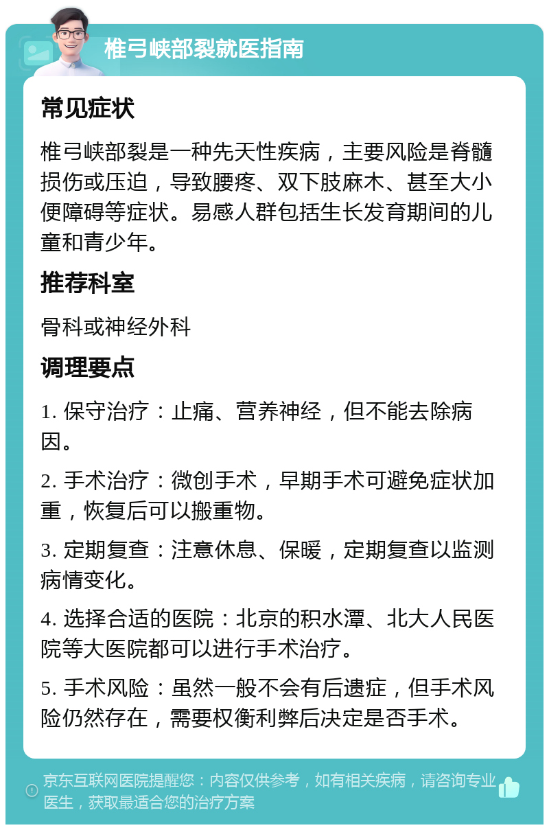 椎弓峡部裂就医指南 常见症状 椎弓峡部裂是一种先天性疾病，主要风险是脊髓损伤或压迫，导致腰疼、双下肢麻木、甚至大小便障碍等症状。易感人群包括生长发育期间的儿童和青少年。 推荐科室 骨科或神经外科 调理要点 1. 保守治疗：止痛、营养神经，但不能去除病因。 2. 手术治疗：微创手术，早期手术可避免症状加重，恢复后可以搬重物。 3. 定期复查：注意休息、保暖，定期复查以监测病情变化。 4. 选择合适的医院：北京的积水潭、北大人民医院等大医院都可以进行手术治疗。 5. 手术风险：虽然一般不会有后遗症，但手术风险仍然存在，需要权衡利弊后决定是否手术。