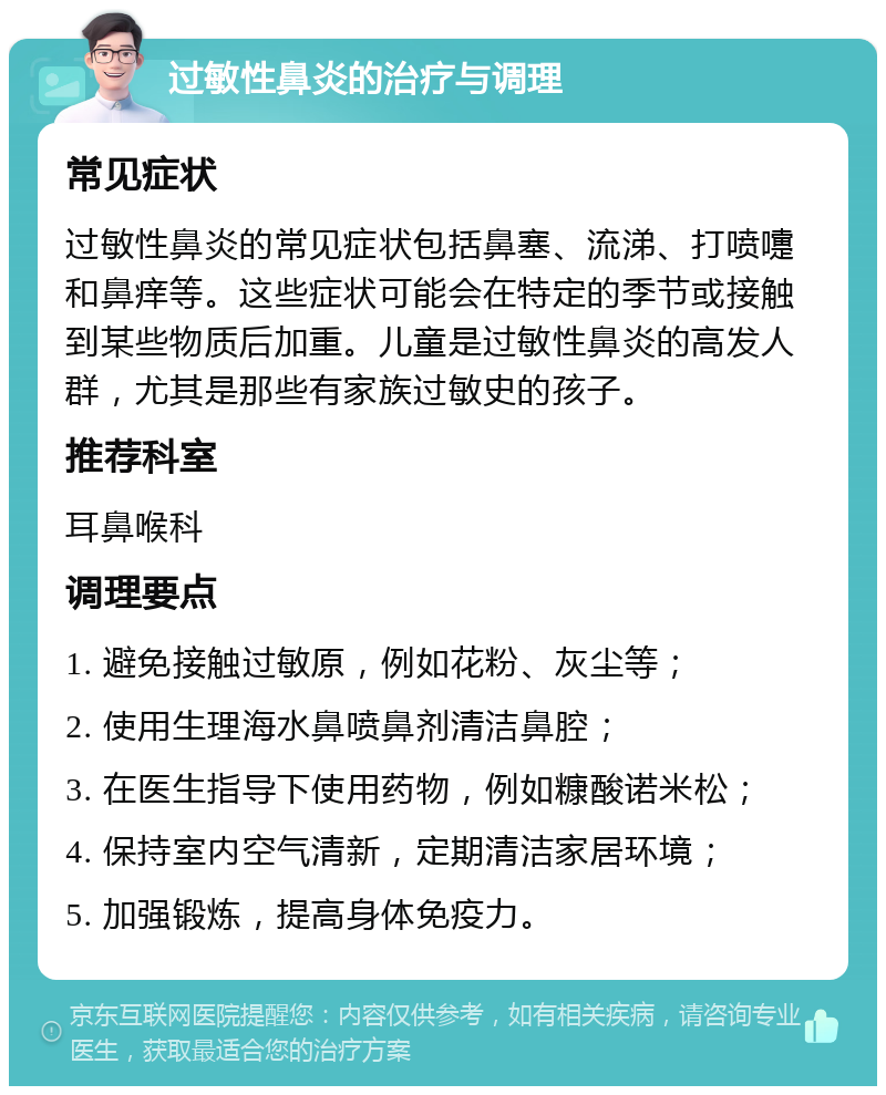 过敏性鼻炎的治疗与调理 常见症状 过敏性鼻炎的常见症状包括鼻塞、流涕、打喷嚏和鼻痒等。这些症状可能会在特定的季节或接触到某些物质后加重。儿童是过敏性鼻炎的高发人群，尤其是那些有家族过敏史的孩子。 推荐科室 耳鼻喉科 调理要点 1. 避免接触过敏原，例如花粉、灰尘等； 2. 使用生理海水鼻喷鼻剂清洁鼻腔； 3. 在医生指导下使用药物，例如糠酸诺米松； 4. 保持室内空气清新，定期清洁家居环境； 5. 加强锻炼，提高身体免疫力。