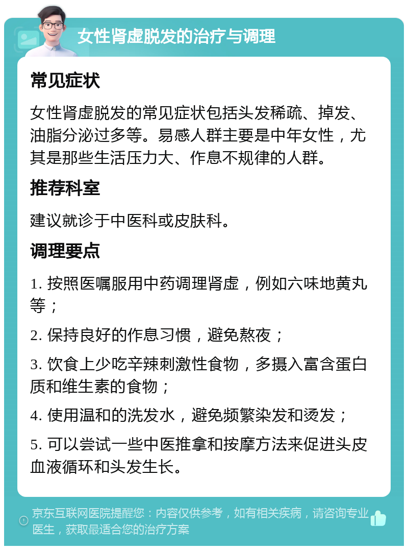 女性肾虚脱发的治疗与调理 常见症状 女性肾虚脱发的常见症状包括头发稀疏、掉发、油脂分泌过多等。易感人群主要是中年女性，尤其是那些生活压力大、作息不规律的人群。 推荐科室 建议就诊于中医科或皮肤科。 调理要点 1. 按照医嘱服用中药调理肾虚，例如六味地黄丸等； 2. 保持良好的作息习惯，避免熬夜； 3. 饮食上少吃辛辣刺激性食物，多摄入富含蛋白质和维生素的食物； 4. 使用温和的洗发水，避免频繁染发和烫发； 5. 可以尝试一些中医推拿和按摩方法来促进头皮血液循环和头发生长。