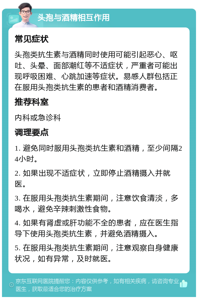 头孢与酒精相互作用 常见症状 头孢类抗生素与酒精同时使用可能引起恶心、呕吐、头晕、面部潮红等不适症状，严重者可能出现呼吸困难、心跳加速等症状。易感人群包括正在服用头孢类抗生素的患者和酒精消费者。 推荐科室 内科或急诊科 调理要点 1. 避免同时服用头孢类抗生素和酒精，至少间隔24小时。 2. 如果出现不适症状，立即停止酒精摄入并就医。 3. 在服用头孢类抗生素期间，注意饮食清淡，多喝水，避免辛辣刺激性食物。 4. 如果有肾虚或肝功能不全的患者，应在医生指导下使用头孢类抗生素，并避免酒精摄入。 5. 在服用头孢类抗生素期间，注意观察自身健康状况，如有异常，及时就医。