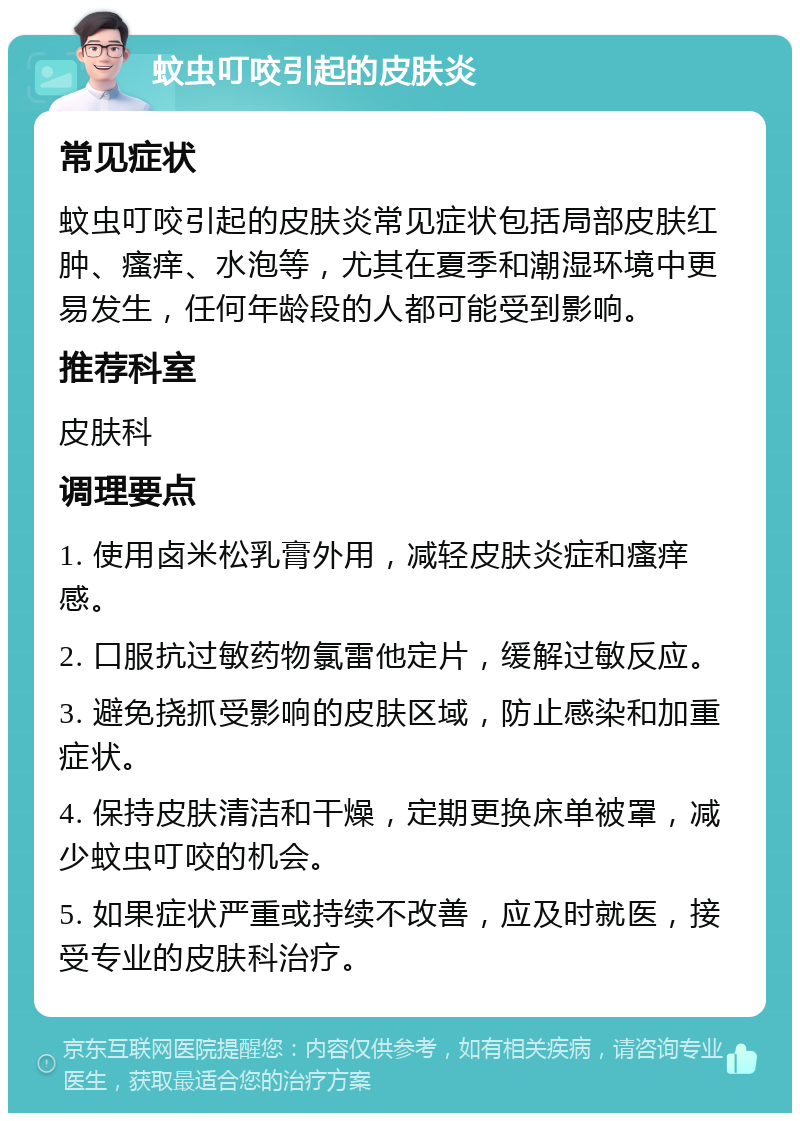 蚊虫叮咬引起的皮肤炎 常见症状 蚊虫叮咬引起的皮肤炎常见症状包括局部皮肤红肿、瘙痒、水泡等，尤其在夏季和潮湿环境中更易发生，任何年龄段的人都可能受到影响。 推荐科室 皮肤科 调理要点 1. 使用卤米松乳膏外用，减轻皮肤炎症和瘙痒感。 2. 口服抗过敏药物氯雷他定片，缓解过敏反应。 3. 避免挠抓受影响的皮肤区域，防止感染和加重症状。 4. 保持皮肤清洁和干燥，定期更换床单被罩，减少蚊虫叮咬的机会。 5. 如果症状严重或持续不改善，应及时就医，接受专业的皮肤科治疗。