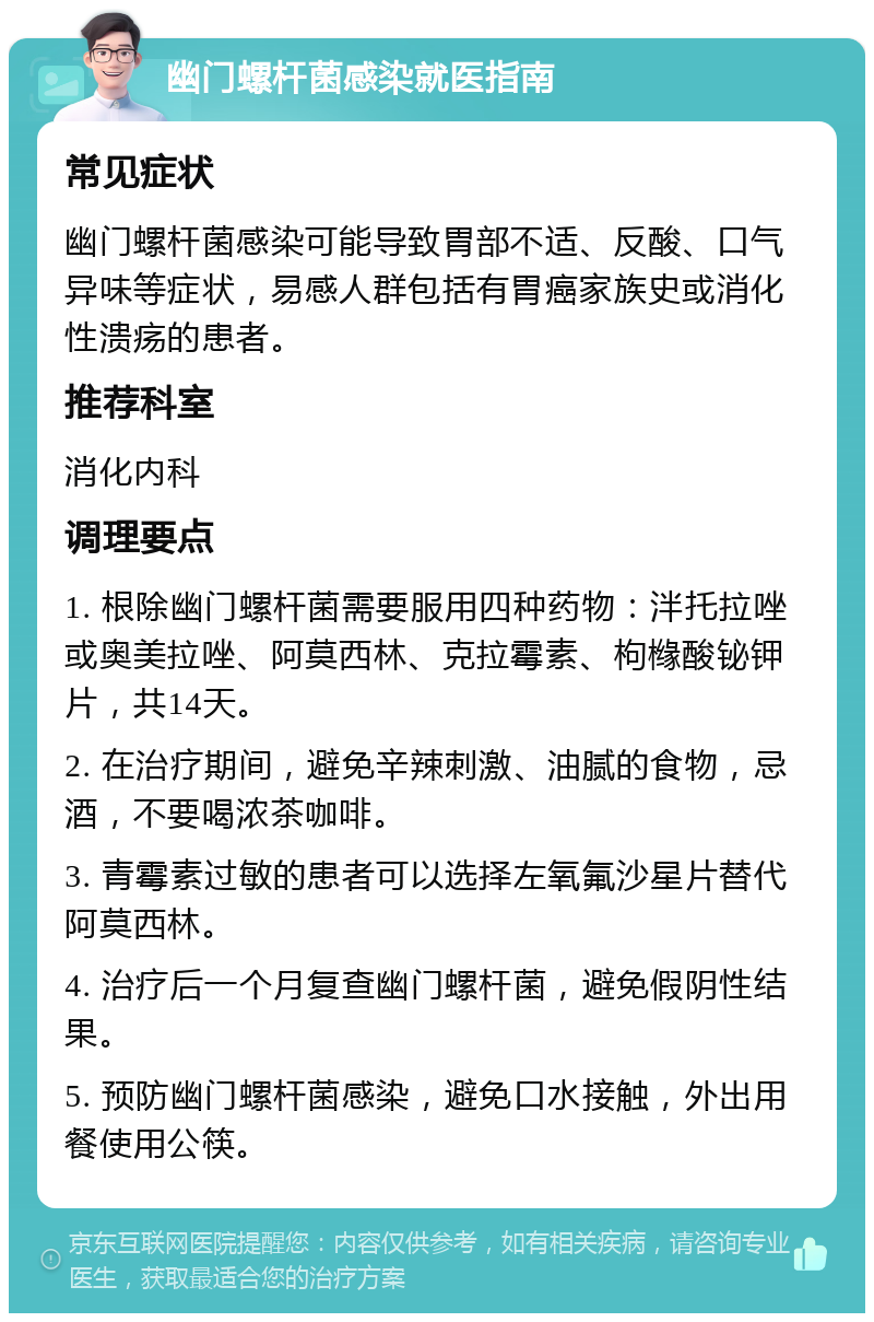 幽门螺杆菌感染就医指南 常见症状 幽门螺杆菌感染可能导致胃部不适、反酸、口气异味等症状，易感人群包括有胃癌家族史或消化性溃疡的患者。 推荐科室 消化内科 调理要点 1. 根除幽门螺杆菌需要服用四种药物：泮托拉唑或奥美拉唑、阿莫西林、克拉霉素、枸橼酸铋钾片，共14天。 2. 在治疗期间，避免辛辣刺激、油腻的食物，忌酒，不要喝浓茶咖啡。 3. 青霉素过敏的患者可以选择左氧氟沙星片替代阿莫西林。 4. 治疗后一个月复查幽门螺杆菌，避免假阴性结果。 5. 预防幽门螺杆菌感染，避免口水接触，外出用餐使用公筷。