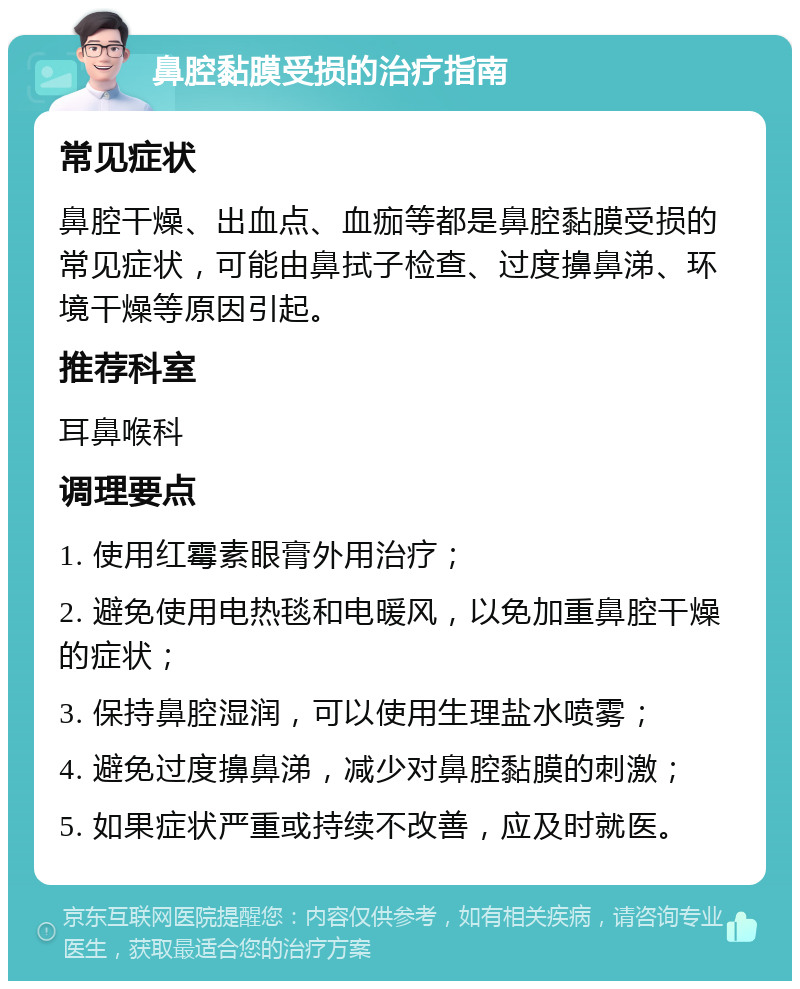 鼻腔黏膜受损的治疗指南 常见症状 鼻腔干燥、出血点、血痂等都是鼻腔黏膜受损的常见症状，可能由鼻拭子检查、过度擤鼻涕、环境干燥等原因引起。 推荐科室 耳鼻喉科 调理要点 1. 使用红霉素眼膏外用治疗； 2. 避免使用电热毯和电暖风，以免加重鼻腔干燥的症状； 3. 保持鼻腔湿润，可以使用生理盐水喷雾； 4. 避免过度擤鼻涕，减少对鼻腔黏膜的刺激； 5. 如果症状严重或持续不改善，应及时就医。