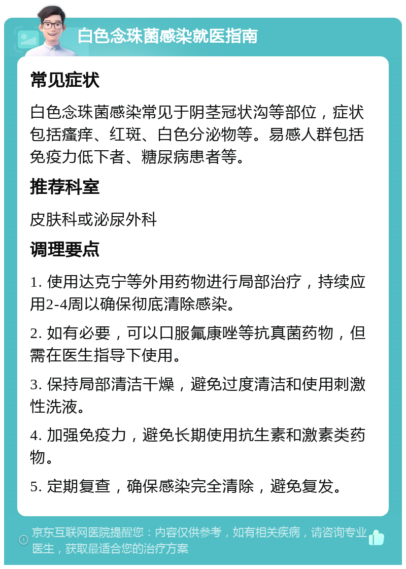 白色念珠菌感染就医指南 常见症状 白色念珠菌感染常见于阴茎冠状沟等部位，症状包括瘙痒、红斑、白色分泌物等。易感人群包括免疫力低下者、糖尿病患者等。 推荐科室 皮肤科或泌尿外科 调理要点 1. 使用达克宁等外用药物进行局部治疗，持续应用2-4周以确保彻底清除感染。 2. 如有必要，可以口服氟康唑等抗真菌药物，但需在医生指导下使用。 3. 保持局部清洁干燥，避免过度清洁和使用刺激性洗液。 4. 加强免疫力，避免长期使用抗生素和激素类药物。 5. 定期复查，确保感染完全清除，避免复发。