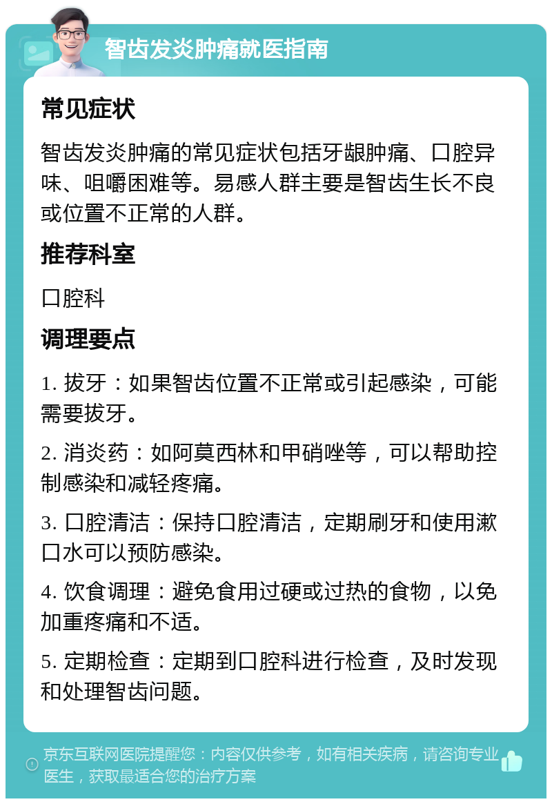 智齿发炎肿痛就医指南 常见症状 智齿发炎肿痛的常见症状包括牙龈肿痛、口腔异味、咀嚼困难等。易感人群主要是智齿生长不良或位置不正常的人群。 推荐科室 口腔科 调理要点 1. 拔牙：如果智齿位置不正常或引起感染，可能需要拔牙。 2. 消炎药：如阿莫西林和甲硝唑等，可以帮助控制感染和减轻疼痛。 3. 口腔清洁：保持口腔清洁，定期刷牙和使用漱口水可以预防感染。 4. 饮食调理：避免食用过硬或过热的食物，以免加重疼痛和不适。 5. 定期检查：定期到口腔科进行检查，及时发现和处理智齿问题。