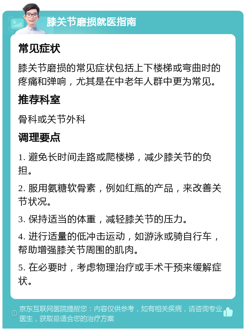 膝关节磨损就医指南 常见症状 膝关节磨损的常见症状包括上下楼梯或弯曲时的疼痛和弹响，尤其是在中老年人群中更为常见。 推荐科室 骨科或关节外科 调理要点 1. 避免长时间走路或爬楼梯，减少膝关节的负担。 2. 服用氨糖软骨素，例如红瓶的产品，来改善关节状况。 3. 保持适当的体重，减轻膝关节的压力。 4. 进行适量的低冲击运动，如游泳或骑自行车，帮助增强膝关节周围的肌肉。 5. 在必要时，考虑物理治疗或手术干预来缓解症状。