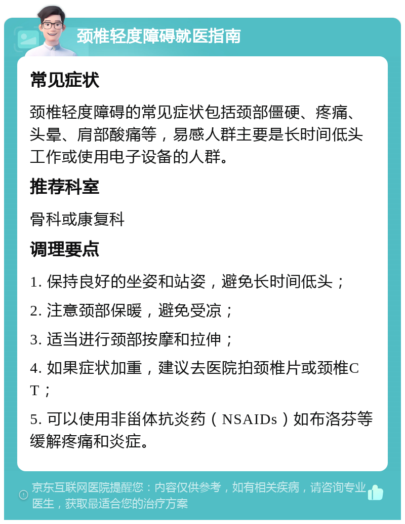 颈椎轻度障碍就医指南 常见症状 颈椎轻度障碍的常见症状包括颈部僵硬、疼痛、头晕、肩部酸痛等，易感人群主要是长时间低头工作或使用电子设备的人群。 推荐科室 骨科或康复科 调理要点 1. 保持良好的坐姿和站姿，避免长时间低头； 2. 注意颈部保暖，避免受凉； 3. 适当进行颈部按摩和拉伸； 4. 如果症状加重，建议去医院拍颈椎片或颈椎CT； 5. 可以使用非甾体抗炎药（NSAIDs）如布洛芬等缓解疼痛和炎症。