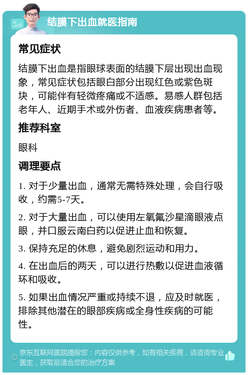 结膜下出血就医指南 常见症状 结膜下出血是指眼球表面的结膜下层出现出血现象，常见症状包括眼白部分出现红色或紫色斑块，可能伴有轻微疼痛或不适感。易感人群包括老年人、近期手术或外伤者、血液疾病患者等。 推荐科室 眼科 调理要点 1. 对于少量出血，通常无需特殊处理，会自行吸收，约需5-7天。 2. 对于大量出血，可以使用左氧氟沙星滴眼液点眼，并口服云南白药以促进止血和恢复。 3. 保持充足的休息，避免剧烈运动和用力。 4. 在出血后的两天，可以进行热敷以促进血液循环和吸收。 5. 如果出血情况严重或持续不退，应及时就医，排除其他潜在的眼部疾病或全身性疾病的可能性。