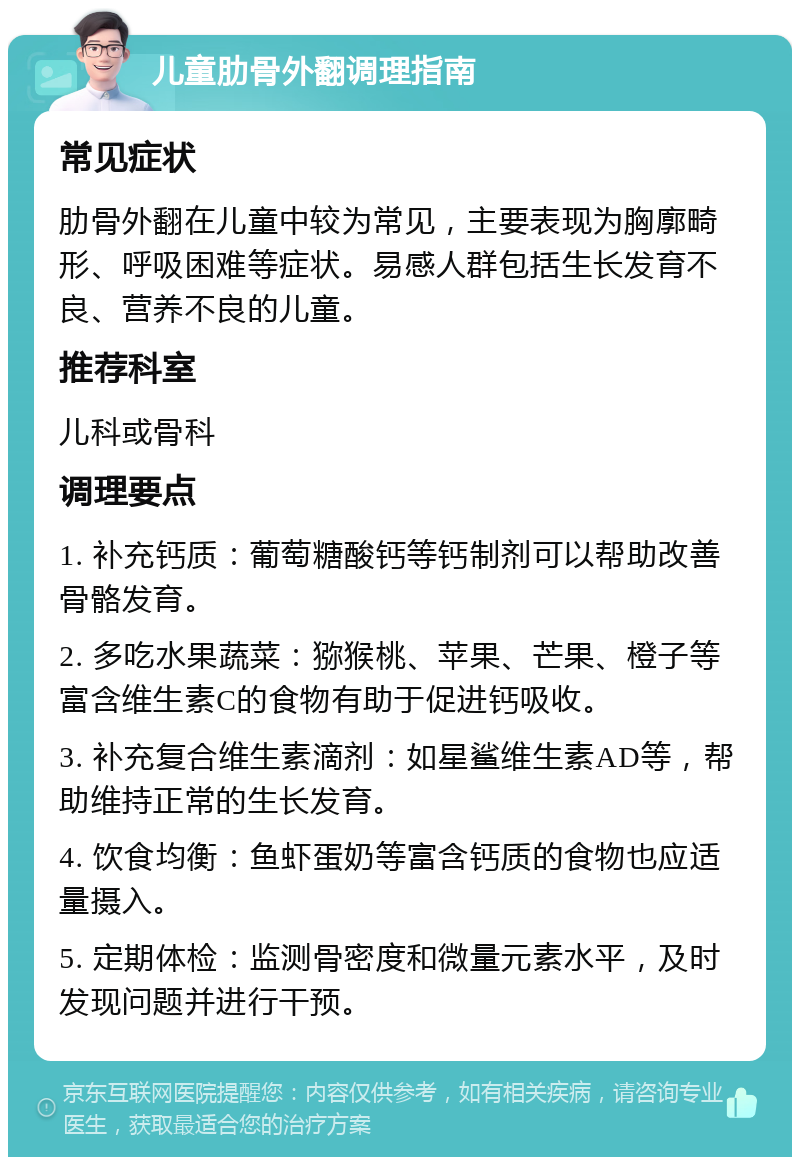 儿童肋骨外翻调理指南 常见症状 肋骨外翻在儿童中较为常见，主要表现为胸廓畸形、呼吸困难等症状。易感人群包括生长发育不良、营养不良的儿童。 推荐科室 儿科或骨科 调理要点 1. 补充钙质：葡萄糖酸钙等钙制剂可以帮助改善骨骼发育。 2. 多吃水果蔬菜：猕猴桃、苹果、芒果、橙子等富含维生素C的食物有助于促进钙吸收。 3. 补充复合维生素滴剂：如星鲨维生素AD等，帮助维持正常的生长发育。 4. 饮食均衡：鱼虾蛋奶等富含钙质的食物也应适量摄入。 5. 定期体检：监测骨密度和微量元素水平，及时发现问题并进行干预。